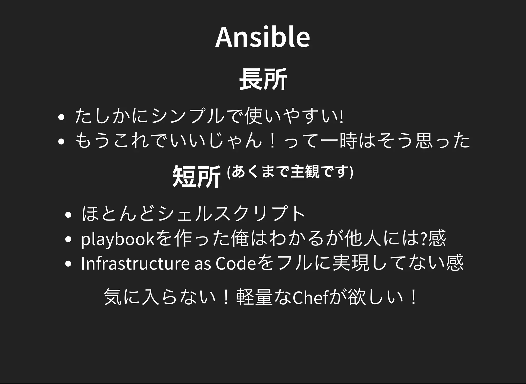 Ansible
長所
たしかにシンプルで使いやすい!
もうこれでいいじゃん！って一時はそう思った
短所(あくまで主観です)
ほとんどシェルスクリプト
playbookを作った俺はわかるが他人には?感
Infrastructure as Codeをフルに実現してない感
気に入らない！軽量なChefが欲しい！
 