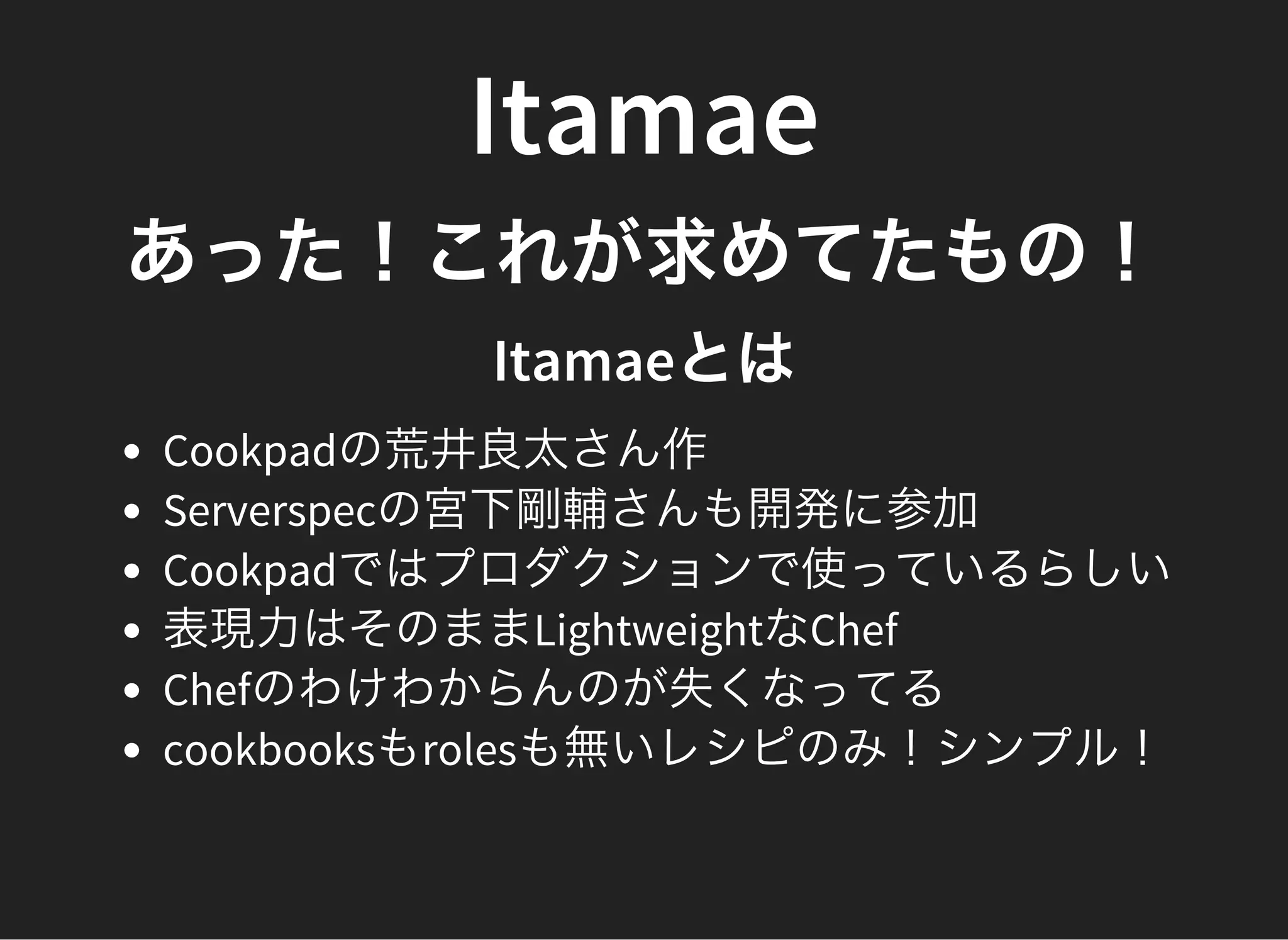 Itamae
あった！これが求めてたもの！
Itamaeとは
Cookpadの荒井良太さん作
Serverspecの宮下剛輔さんも開発に参加
Cookpadではプロダクションで使っているらしい
表現力はそのままLightweightなChef
Chefのわけわからんのが失くなってる
cookbooksもrolesも無いレシピのみ！シンプル！
 