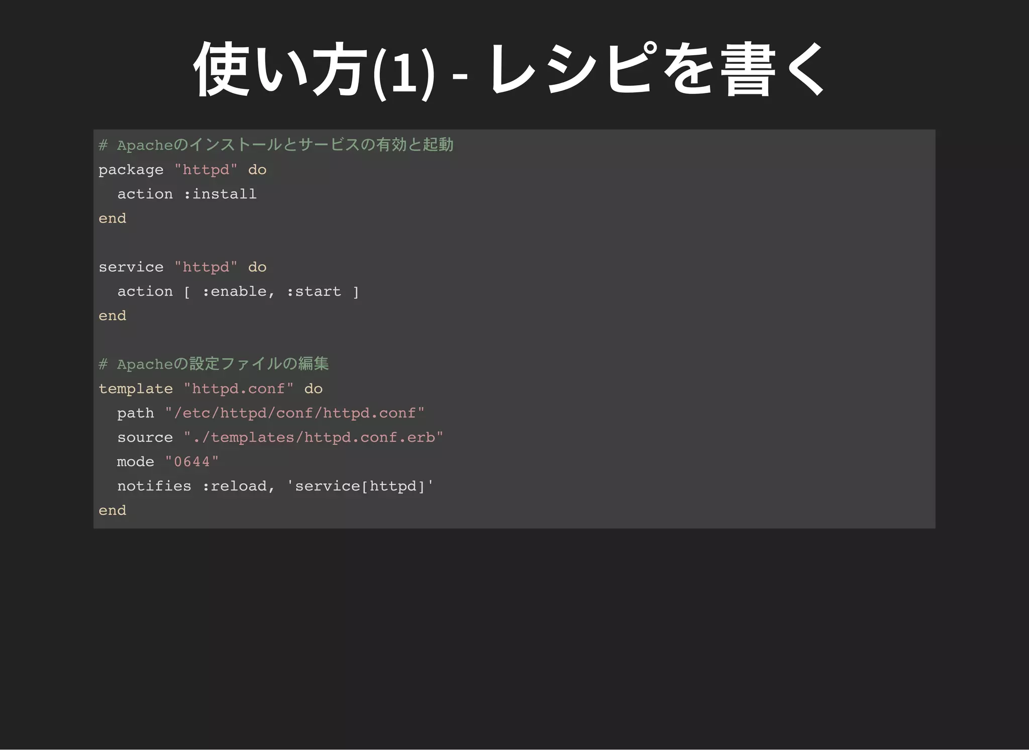 使い方(1) - レシピを書く# Apacheのインストールとサービスの有効と起動
package "httpd" do
action :install
end
service "httpd" do
action [ :enable, :start ]
end
# Apacheの設定ファイルの編集
template "httpd.conf" do
path "/etc/httpd/conf/httpd.conf"
source "./templates/httpd.conf.erb"
mode "0644"
notifies :reload, 'service[httpd]'
end
 