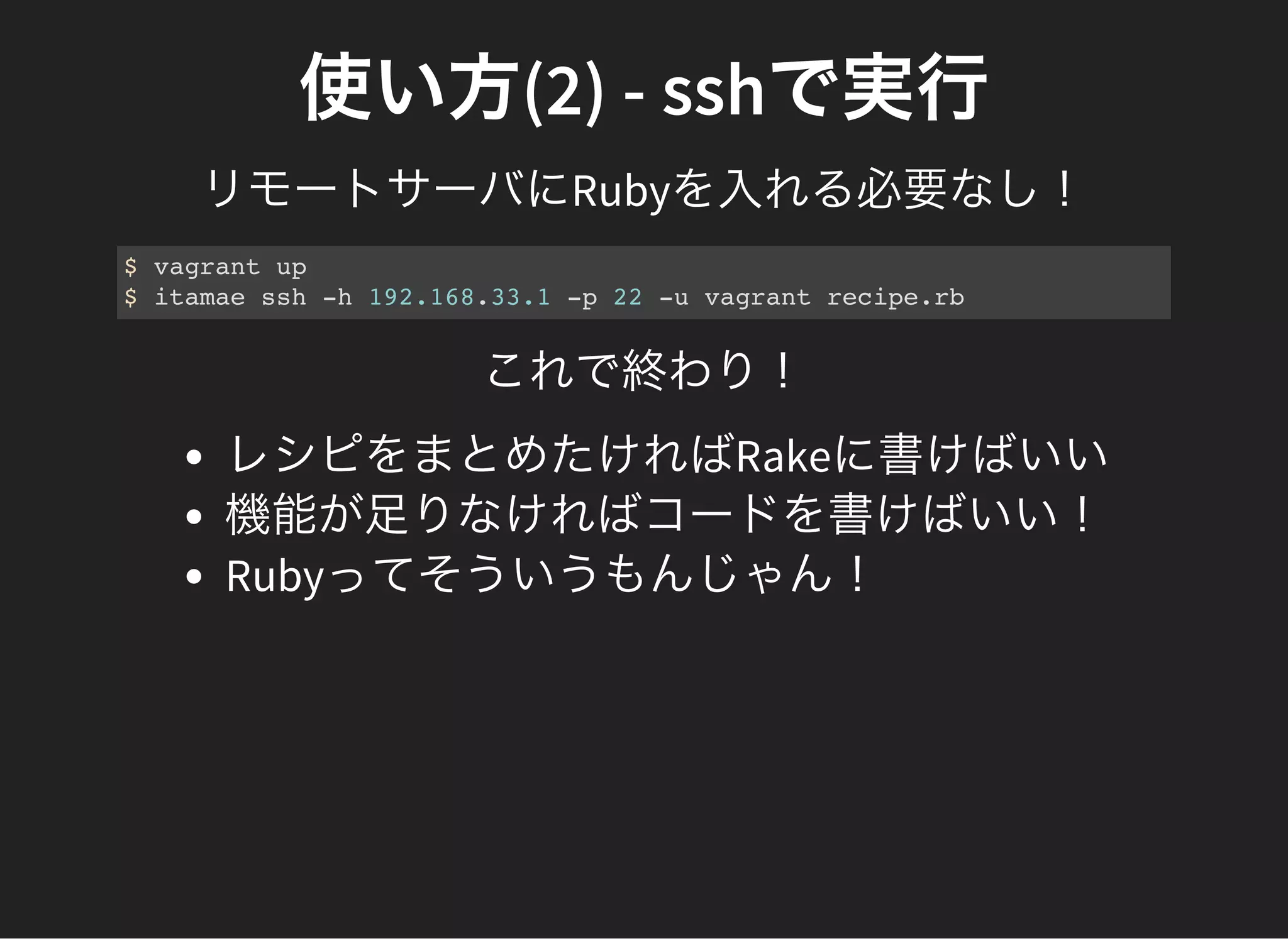 使い方(2) - sshで実行
リモートサーバにRubyを入れる必要なし！
$ vagrant up
$ itamae ssh -h 192.168.33.1 -p 22 -u vagrant recipe.rb
これで終わり！
レシピをまとめたければRakeに書けばいい
機能が足りなければコードを書けばいい！
Rubyってそういうもんじゃん！
 