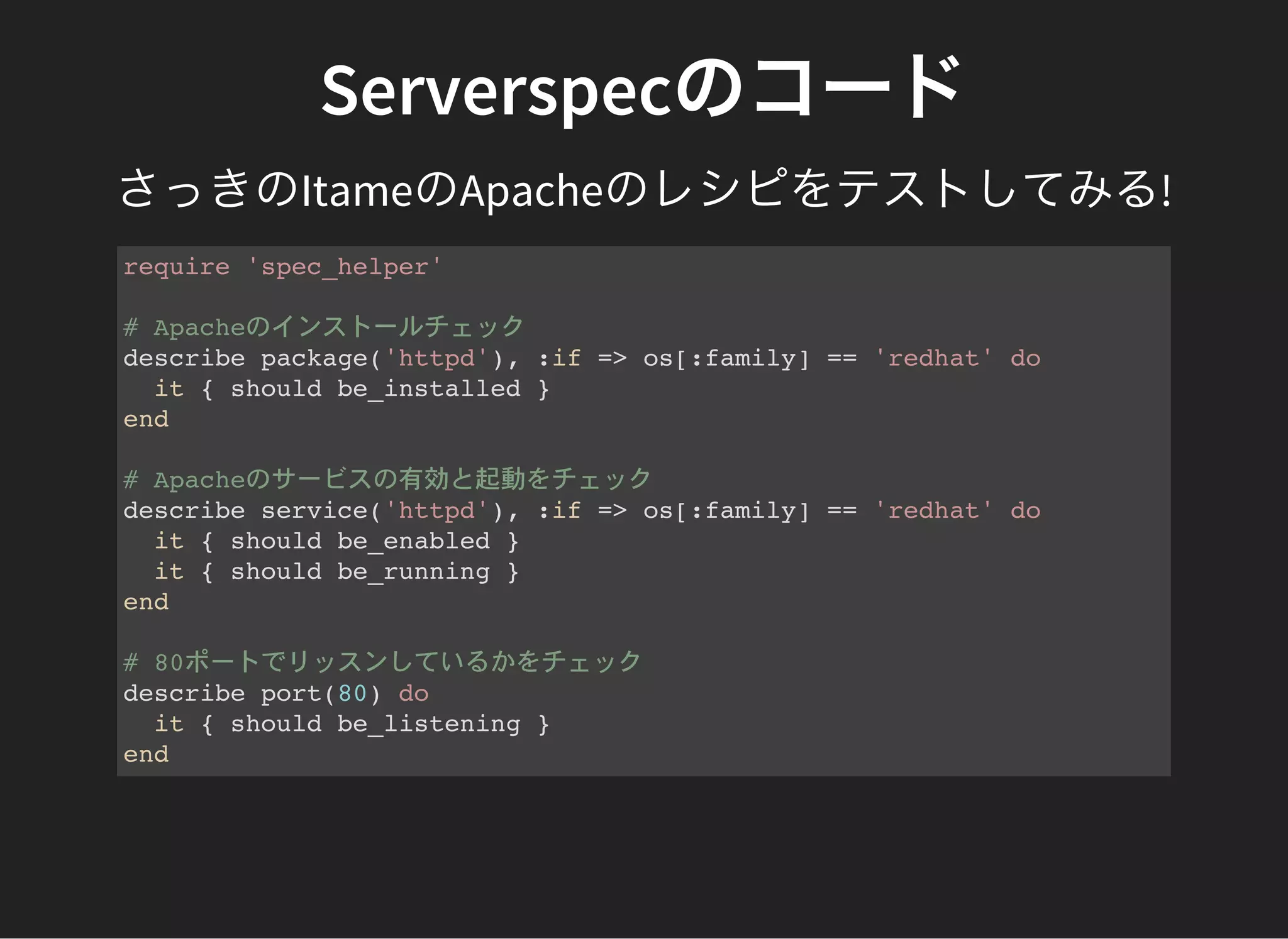 Serverspecのコード
さっきのItameのApacheのレシピをテストしてみる!
require 'spec_helper'
# Apacheのインストールチェック
describe package('httpd'), :if => os[:family] == 'redhat' do
it { should be_installed }
end
# Apacheのサービスの有効と起動をチェック
describe service('httpd'), :if => os[:family] == 'redhat' do
it { should be_enabled }
it { should be_running }
end
# 80ポートでリッスンしているかをチェック
describe port(80) do
it { should be_listening }
end
 