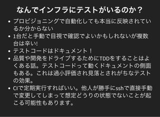なんでインフラにテストがいるのか？
プロビジョニングで自動化しても本当に反映されてい
るか分からない
1台だと手動で目視で確認でよいかもしれないが複数
台は辛い!
テストコードはドキュメント！
品質や開発をドライブするためにTDDをすることはよ
くある話。テストコードって動くドキュメントの側面
もある。これは過小評価され見落とされがちなテスト
の効果。
CIで定期実行すればいい。他人が勝手にsshで直接手動
で変更してしまって想定どうりの状態でないことが起
こる可能性もあります。
 