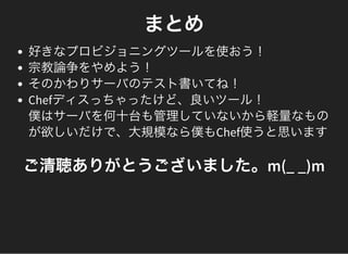 まとめ
好きなプロビジョニングツールを使おう！
宗教論争をやめよう！
そのかわりサーバのテスト書いてね！
Chefディスっちゃったけど、良いツール！
僕はサーバを何十台も管理していないから軽量なもの
が欲しいだけで、大規模なら僕もChef使うと思います
ご清聴ありがとうございました。m(_ _)m
 