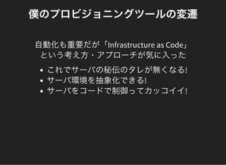 僕のプロビジョニングツールの変遷
自動化も重要だが「Infrastructure as Code」
という考え方・アプローチが気に入った
これでサーバの秘伝のタレが無くなる!
サーバ環境を抽象化できる!
サーバをコードで制御ってカッコイイ!
 