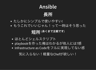 Ansible
長所
たしかにシンプルで使いやすい!
もうこれでいいじゃん！って一時はそう思った
短所(あくまで主観です)
ほとんどシェルスクリプト
playbookを作った俺はわかるが他人には?感
Infrastructure as Codeをフルに実現してない感
気に入らない！軽量なChefが欲しい！
 