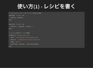 使い方(1) - レシピを書く# Apacheのインストールとサービスの有効と起動
package "httpd" do
action :install
end
service "httpd" do
action [ :enable, :start ]
end
# Apacheの設定ファイルの編集
template "httpd.conf" do
path "/etc/httpd/conf/httpd.conf"
source "./templates/httpd.conf.erb"
mode "0644"
notifies :reload, 'service[httpd]'
end
 