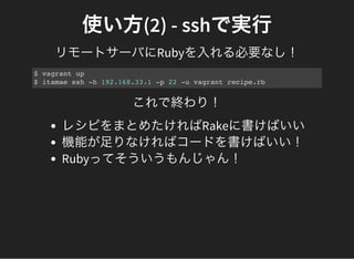 使い方(2) - sshで実行
リモートサーバにRubyを入れる必要なし！
$ vagrant up
$ itamae ssh -h 192.168.33.1 -p 22 -u vagrant recipe.rb
これで終わり！
レシピをまとめたければRakeに書けばいい
機能が足りなければコードを書けばいい！
Rubyってそういうもんじゃん！
 