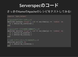 Serverspecのコード
さっきのItameのApacheのレシピをテストしてみる!
require 'spec_helper'
# Apacheのインストールチェック
describe package('httpd'), :if => os[:family] == 'redhat' do
it { should be_installed }
end
# Apacheのサービスの有効と起動をチェック
describe service('httpd'), :if => os[:family] == 'redhat' do
it { should be_enabled }
it { should be_running }
end
# 80ポートでリッスンしているかをチェック
describe port(80) do
it { should be_listening }
end
 