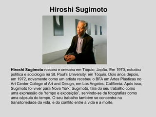 HiroshiSugimoto HiroshiSugimotonasceu e cresceu em Tóquio, Japão. Em 1970, estudou política e sociologia na St. Paul’sUniversity, em Tóquio. Dois anos depois, em 1972, novamente como um artista recebeu o BFA em Artes Plásticas no ArtCenterCollegeofArtand Design, em LosAngeles, Califórnia. Após isso, Sugimoto foi viver para Nova York. Sugimoto, fala do seu trabalho como uma expressão de "tempo e exposição”, servindo-se de fotografias como uma cápsula do tempo. O seu trabalho também se concentra na transitoriedade da vida, e do conflito entre a vida e a morte. 