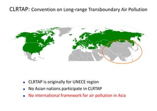 CLRTAP:	Convention	on	Long-range	Transboundary Air	Pollution
n CLRTAP	is	originally	for	UNECE	region
n No	Asian	nations	participate	in	CLRTAP	
n No	international	framework	for	air	pollution	in	Asia
 
