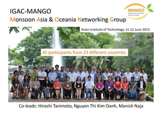 IGAC-MANGO	
Monsoon	Asia	&	Oceania	Networking	Group
Co-leads:	Hiroshi	Tanimoto,	Nguyen	Thi Kim	Oanh,	Manish	Naja
Asian	Institute	of	Technology,	11-12	June	2015
45	participants	from	23	different	countries	
 