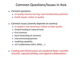 Common	Questions/Issues	in	Asia
n Common	questions
n air	quality,	biomass	burning,	haze-transboundary	pollution
n health	impact,	indoor	air	quality	
n Common	issues	(severity	depends	on	country)
n air	quality	is	not	concerned,	relative	to	water	quality
n limited	funding	at	national	level
n #	of	scientists
n local	networking	of	scientists
n instruments/equipments	
n modeling	capability	
n int’l	collaboration	(JICA,	NASA,	…)
n Funding	and	infrastructure	are	needed	to	foster	scientific	
research,	capacity	building,	and	regional	collaborations	
 