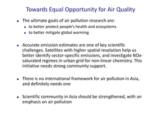 Towards	Equal	Opportunity	for	Air	Quality
n The	ultimate	goals	of	air	pollution	research	are:	
n to	better	protect	people’s	health	and	ecosystems
n to	better	mitigate	global	warming	
n Accurate	emission	estimates	are	one	of	key	scientific	
challenges.	Satellites	with	higher	spatial	resolution	help	us	
better	identify	sector-specific	emissions,	and	investigate	NOx-
saturated	regimes	in	urban	grid	for	non-linear	chemistry.	This	
initiative	needs	strong	community	support.
n There	is	no	international	framework	for	air	pollution	in	Asia,	
and	definitely	needs	one	
n Scientific	community	in	Asia	should	be	strengthened,	with	an	
emphasis	on	air	pollution
 