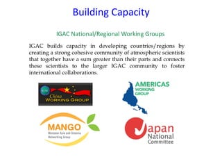 IGAC	National/Regional	Working	Groups
Building	Capacity
IGAC builds capacity in developing countries/regions by
creating a strong cohesive community of atmospheric scientists
that together have a sum greater than their parts and connects
these scientists to the larger IGAC community to foster
international collaborations.
 