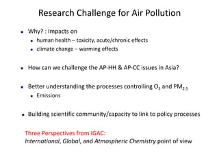 Research	Challenge	for	Air	Pollution
n Why?	:	Impacts	on	
n human	health	– toxicity,	acute/chronic	effects
n climate	change	– warming	effects
n How	can	we	challenge	the	AP-HH	&	AP-CC	issues	in	Asia?	
n Better	understanding	the	processes	controlling	O3 and	PM2.5
n Emissions
n Building	scientific	community/capacity	to	link	to	policy	processes	
Three	Perspectives	from	IGAC:	
International,	Global,	and	Atmospheric	Chemistry point	of	view
 
