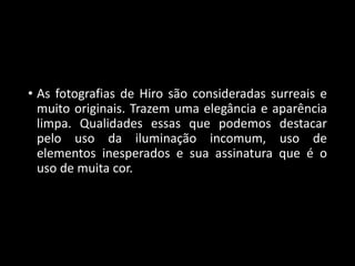 • As fotografias de Hiro são consideradas surreais e
muito originais. Trazem uma elegância e aparência
limpa. Qualidades essas que podemos destacar
pelo uso da iluminação incomum, uso de
elementos inesperados e sua assinatura que é o
uso de muita cor.
 