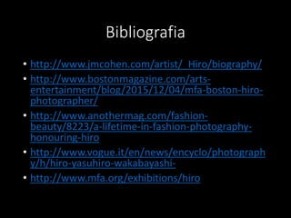 Bibliografia
• http://www.jmcohen.com/artist/_Hiro/biography/
• http://www.bostonmagazine.com/arts-
entertainment/blog/2015/12/04/mfa-boston-hiro-
photographer/
• http://www.anothermag.com/fashion-
beauty/8223/a-lifetime-in-fashion-photography-
honouring-hiro
• http://www.vogue.it/en/news/encyclo/photograph
y/h/hiro-yasuhiro-wakabayashi-
• http://www.mfa.org/exhibitions/hiro
 