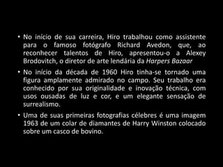 • No início de sua carreira, Hiro trabalhou como assistente
para o famoso fotógrafo Richard Avedon, que, ao
reconhecer talentos de Hiro, apresentou-o a Alexey
Brodovitch, o diretor de arte lendária da Harpers Bazaar
• No início da década de 1960 Hiro tinha-se tornado uma
figura amplamente admirado no campo. Seu trabalho era
conhecido por sua originalidade e inovação técnica, com
usos ousadas de luz e cor, e um elegante sensação de
surrealismo.
• Uma de suas primeiras fotografias célebres é uma imagem
1963 de um colar de diamantes de Harry Winston colocado
sobre um casco de bovino.
 