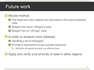 Future work
 Revise method
   The triple has many objects are described in the same predicate
    case
   Subject has many “rdf:type”s case
   Subject has no “rdf:type” case

 In order to analyze more datasets
   Handling a lot of ontologies
   Provide a mechanism to use outside resources
      Definition of layered structure are different each

 Apply and verify a lot of kinds of data in other regions


                                                                      27
 