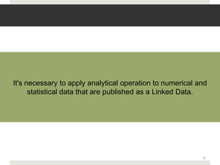 It's necessary to apply analytical operation to numerical and
      statistical data that are published as a Linked Data.




                                                           5
 