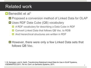 Related work
Benedikt et al1
     Proposed a conversion method of Linked Data for OLAP
     Uses RDF Data Cube (QB) vocabulary
         A RDF vocabulary for describing a Data Cube in RDF
         Convert Linked Data that follows QB Voc. to RDB
         And hierarchical structures are written in RDF


     However, there were only a few Linked Data sets that
      follows QB Voc.




1. B. Kampgen, and A. Harth. Transforming Statistical Linked Data for Use in OLAP Systems,
I-SEMANTICS 2011, 7th Int. Conf. on Semantic Systems, 2011.                                  9
 