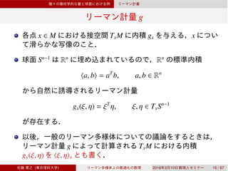 g
x ∈ M TxM gx x
Sn−1
Rn
Rn
⟨a, b⟩ = aT
b, a, b ∈ Rn
gx(ξ, η) = ξT
η, ξ, η ∈ TxSn−1
g TxM
gx(ξ, η) ⟨ξ, η⟩x
( ) 2016 3 10 16 / 67
 