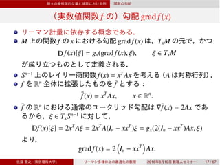 f grad f(x)
M f x grad f(x) TxM
D f(x)[ξ] = gx(grad f(x), ξ), ξ ∈ TxM
Sn−1
f(x) = xT
Ax A
f Rn ¯f
¯f(x) = xT
Ax, x ∈ Rn
.
¯f Rn
∇¯f(x) = 2Ax
ξ ∈ TxSn−1
Df(x)[ξ] = 2xT
Aξ = 2xT
A(In − xxT
)ξ = gx(2(In − xxT
)Ax, ξ)
grad f(x) = 2 In − xxT
Ax.
( ) 2016 3 10 17 / 67
 