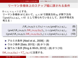 0 < c1 < c2 < 1
M xk ∈ M ηk
⟨grad f(xk), ηk⟩xk
< 0
f(Rxk
(αkηk)) ≤ f(xk) + c1αk⟨gradf(xk), ηk⟩xk
, (8)
⟨grad f(Rxk
(αkηk)), DRxk
(αkηk)[ηk]⟩xk
≥ c2⟨grad f(xk), ηk⟩xk
, (9)
|⟨grad f(Rxk
(αkηk)), DRxk
(αkηk)[ηk]⟩xk
| ≤ c2|⟨grad f(xk), ηk⟩xk
|. (10)
[Absil et al., 2008] (8)
[Sato, 2015] (8) (9)
[Ring & Wirth, 2012] (8) (10)
DRxk
(αkηk)[ηk] = T R
αkηk
(ηk)
( ) 2016 3 10 27 / 67
 