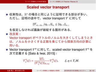 Fletcher–Reeves
Scaled vector transport
Rn
vector transport T
∥Tαk−1ηk−1
(ηk−1)∥xk
≤ ∥ηk−1∥xk−1
Vector transport
Vector transport T R
scaled vector transport T 0
[Sato & Iwai, 2015]
T 0
η (ξ) =
∥ξ∥x
∥T R
η (ξ)∥Rx(η)
T R
η (ξ), ξ, η ∈ TxM.
( ) 2016 3 10 30 / 67
 
