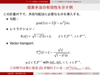Fletcher–Reeves
grad f(x) = 2 I − xxT
Ax.
Rx(ξ) = 1 − ξTξx + ξ, ξ ∈ TxSn−1
, x ∈ Sn−1
,
Vector transport:
T R
η (ξ) = ξ −
ηT
ξ
1 − ηTη)
x,
η, ξ ∈ TxSn−1
with ∥η∥x, ∥ξ∥x < 1, x ∈ Sn−1
.
(2) ∥T R
η (ξ)∥Rx(η) > ∥ξ∥x.
( ) 2016 3 10 43 / 67
 
