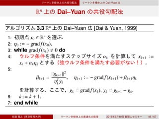 Dai–Yuan
Rn
Dai–Yuan
3.3 Rn
Dai–Yuan [Dai & Yuan, 1999]
1: x0 ∈ Rn
2: η0 := − grad f(x0).
3: while grad f(xk) 0 do
4: αk xk+1 :=
xk + αkηk
5:
βk+1 =
∥gk+1∥2
ηT
k yk
, ηk+1 := − grad f(xk+1) + βk+1ηk
gk = grad f(xk), yk = gk+1 − gk.
6: k := k + 1.
7: end while
( ) 2016 3 10 45 / 67
 