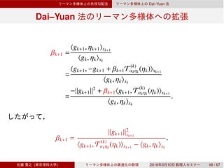 Dai–Yuan
Dai–Yuan
βk+1 =
⟨gk+1, ηk+1⟩xk+1
⟨gk, ηk⟩xk
=
⟨gk+1, −gk+1 + βk+1T (k)
αkηk
(ηk)⟩xk+1
⟨gk, ηk⟩xk
=
−∥gk+1∥2
+ βk+1⟨gk+1, T (k)
αkηk
(ηk)⟩xk+1
⟨gk, ηk⟩xk
.
βk+1 =
∥gk+1∥2
xk+1
⟨gk+1, T (k)
αkηk
(ηk)⟩xk+1
− ⟨gk, ηk⟩xk
.
( ) 2016 3 10 48 / 67
 