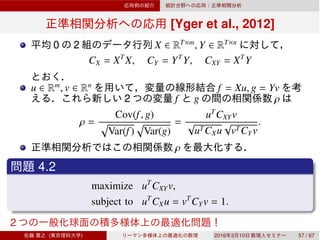 [Yger et al., 2012]
0 2 X ∈ RT×m
, Y ∈ RT×n
CX = XT
X, CY = YT
Y, CXY = XT
Y
u ∈ Rm
, v ∈ Rn
f = Xu, g = Yv
2 f g ρ
ρ =
Cov(f, g)
Var(f) Var(g)
=
uT
CXYv
√
uTCXu
√
vTCYv
.
ρ
4.2
maximize uT
CXYv,
subject to uT
CXu = vT
CYv = 1.
2
( ) 2016 3 10 57 / 67
 