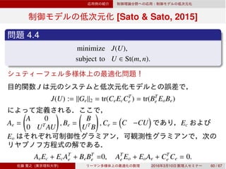 [Sato & Sato, 2015]
4.4
minimize J(U),
subject to U ∈ St(m, n).
J
J(U) := ∥Ge∥2 = tr(CeEcCT
e ) = tr(BT
e EoBe)
Ae =
A 0
0 UT
AU
, Be =
B
UT
B
, Ce = C −CU Ec
Eo
AeEc + EcAT
e + BeBT
e =0, AT
e Eo + EoAe + CT
e Ce = 0.
( ) 2016 3 10 60 / 67
 