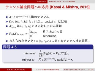 [Kasai & Mishra, 2015]
X∗
∈ Rn1×n2×n3
: 3
Ω ⊂ {(i1, i2, i3) | id ∈ {1, 2, . . . , nd}, d ∈ {1, 2, 3}}
X∗
i1i2i3
(i1, i2, i3) ∈ Ω
PΩ(X)(i1,i2,i3) =
⎧
⎪⎪⎨
⎪⎪⎩
Xi1i2i3
if (i1, i2, i3) ∈ Ω
0 otherwise
r = (r1, r2, r3)
4.5
minimize
1
|Ω|
∥PΩ(X) − PΩ(X∗
)∥2
F,
subject to X ∈ Rn1×n2×n3
, rank(X) = r.
( ) 2016 3 10 61 / 67
 