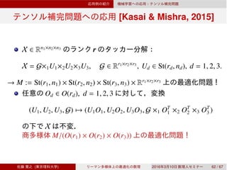 [Kasai & Mishra, 2015]
X ∈ Rn1×n2×n3
r
X = G×1U1×2U2×3U3, G ∈ Rr1×r2×r3
, Ud ∈ St(rd, nd), d = 1, 2, 3.
→ M := St(r1, n1) × St(r2, n2) × St(r3, n3) × Rr1×r2×r3
Od ∈ O(rd), d = 1, 2, 3
(U1, U2, U3, G) → (U1O1, U2O2, U3O3, G ×1 OT
1 ×2 OT
2 ×3 OT
3 )
X
M/(O(r1) × O(r2) × O(r3))
( ) 2016 3 10 62 / 67
 