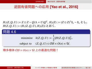 [Yao et al., 2016]
H1(Z, Q, U) := Z ⊙ Z − Q(Λ + U)QT
, H2(Z) := (Z ⊙ Z)T
1n − 1n
H(Z, Q, U) := (H1(Z, Q, U), H2(Z))
4.6
minimize h(Z, Q, U) :=
1
2
∥H(Z, Q, U)∥2
F,
subject to (Z, Q, U) ∈ OB × O(n) × U.
OB × O(n) × U
( ) 2016 3 10 65 / 67
 