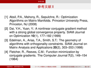 I
[1] Absil, P.A., Mahony, R., Sepulchre, R.: Optimization
Algorithms on Matrix Manifolds. Princeton University Press,
Princeton, NJ (2008)
[2] Dai, Y.H., Yuan, Y.: A nonlinear conjugate gradient method
with a strong global convergence property. SIAM Journal
on Optimization 10(1), 177–182 (1999)
[3] Edelman, A., Arias, T.A., Smith, S.T.: The geometry of
algorithms with orthogonality constraints. SIAM Journal on
Matrix Analysis and Applications 20(2), 303–353 (1998)
[4] Fletcher, R., Reeves, C.M.: Function minimization by
conjugate gradients. The Computer Journal 7(2), 149–154
(1964)
( ) 2016 3 10 68 / 67
 