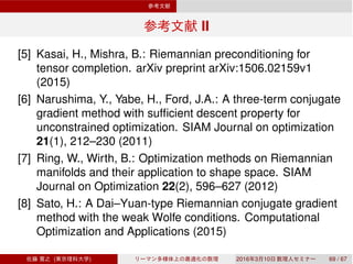 II
[5] Kasai, H., Mishra, B.: Riemannian preconditioning for
tensor completion. arXiv preprint arXiv:1506.02159v1
(2015)
[6] Narushima, Y., Yabe, H., Ford, J.A.: A three-term conjugate
gradient method with sufﬁcient descent property for
unconstrained optimization. SIAM Journal on optimization
21(1), 212–230 (2011)
[7] Ring, W., Wirth, B.: Optimization methods on Riemannian
manifolds and their application to shape space. SIAM
Journal on Optimization 22(2), 596–627 (2012)
[8] Sato, H.: A Dai–Yuan-type Riemannian conjugate gradient
method with the weak Wolfe conditions. Computational
Optimization and Applications (2015)
( ) 2016 3 10 69 / 67
 
