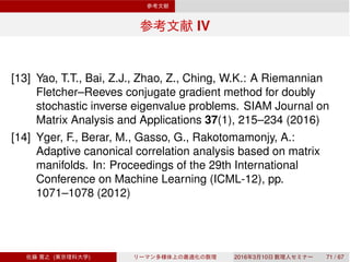 IV
[13] Yao, T.T., Bai, Z.J., Zhao, Z., Ching, W.K.: A Riemannian
Fletcher–Reeves conjugate gradient method for doubly
stochastic inverse eigenvalue problems. SIAM Journal on
Matrix Analysis and Applications 37(1), 215–234 (2016)
[14] Yger, F., Berar, M., Gasso, G., Rakotomamonjy, A.:
Adaptive canonical correlation analysis based on matrix
manifolds. In: Proceedings of the 29th International
Conference on Machine Learning (ICML-12), pp.
1071–1078 (2012)
( ) 2016 3 10 71 / 67
 