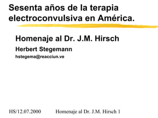 HS/12.07.2000 Homenaje al Dr. J.M. Hirsch 1
Sesenta años de la terapia
electroconvulsiva en América.
Homenaje al Dr. J.M. Hirsch
Herbert Stegemann
hstegema@reacciun.ve
 
