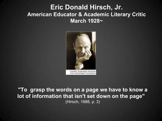 Eric Donald Hirsch, Jr.
   American Educator & Academic Literary Critic
                 March 1928~




"To grasp the words on a page we have to know a
lot of information that isn't set down on the page"
                  (Hirsch, 1988, p. 3)
 