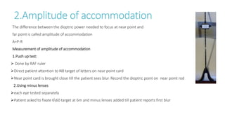 2.Amplitude of accommodation
The difference between the dioptric power needed to focus at near point and
far point is called amplitude of accommodation
A=P-R
Measurement of amplitude of accommodation
1.Push up test:
 Done by RAF ruler
Direct patient attention to N8 target of letters on near point card
Near point card is brought close till the patient sees blur. Record the dioptric point on near point rod
2.Using minus lenses
each eye tested separately
Patient asked to fixate 660 target at 6m and minus lenses added till patient reports first blur
 