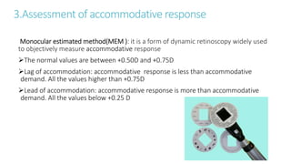 3.Assessment of accommodative response
Monocular estimated method(MEM ): it is a form of dynamic retinoscopy widely used
to objectively measure accommodative response
The normal values are between +0.50D and +0.75D
Lag of accommodation: accommodative response is less than accommodative
demand. All the values higher than +0.75D
Lead of accommodation: accommodative response is more than accommodative
demand. All the values below +0.25 D
 