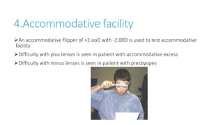 4.Accommodative facility
An accommodative flipper of +2.ooD with -2.00D is used to test accommodative
facility
Difficulty with plus lenses is seen in patient with accommodative excess
Difficulty with minus lenses is seen in patient with presbyopes
 