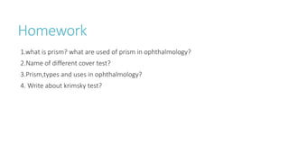 Homework
1.what is prism? what are used of prism in ophthalmology?
2.Name of different cover test?
3.Prism,types and uses in ophthalmology?
4. Write about krimsky test?
 
