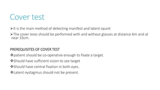 Cover test
It is the main method of detecting manifest and latent squint
The cover tests should be performed with and without glasses at distance 6m and at
near 33cm.
PREREQUISITES OF COVER TEST
patient should be co-operative enough to fixate a target.
Should have sufficient vision to see target
Should have central fixation in both eyes .
Latent nystagmus should not be present.
 