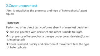 2.Cover uncover test
Aim: It establishes the presence and type of heterophoria/latent
squint
Procedure:
Performed after direct test conforms absent of manifest deviation
 one eye covered with occluder and other is made to fixate.
In presence of heterophoria the eye under cover deviates(fusion
is interrupted)
Cover is moved quickly and direction of movement tells the type
of heterophoria
 