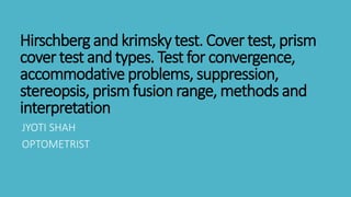 Hirschberg and krimsky test. Cover test, prism
cover test and types. Test for convergence,
accommodative problems, suppression,
stereopsis, prismfusion range, methods and
interpretation
JYOTI SHAH
OPTOMETRIST
 