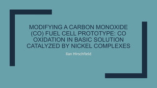 MODIFYING A CARBON MONOXIDE
(CO) FUEL CELL PROTOTYPE: CO
OXIDATION IN BASIC SOLUTION
CATALYZED BY NICKEL COMPLEXES
Ilan Hirschfield
 